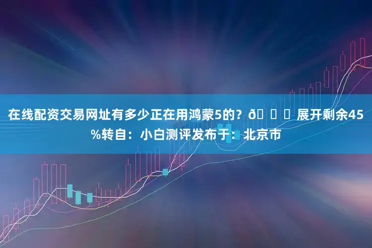 在线配资交易网址有多少正在用鸿蒙5的？👀展开剩余45%转自：小白测评发布于：北京市