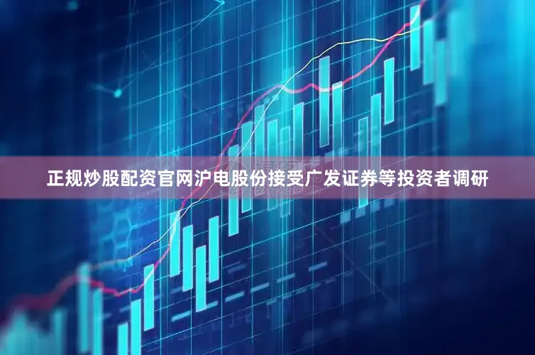 正规炒股配资官网沪电股份接受广发证券等投资者调研