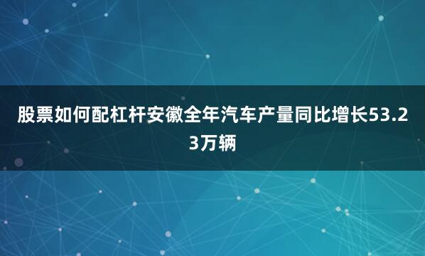 股票如何配杠杆安徽全年汽车产量同比增长53.23万辆