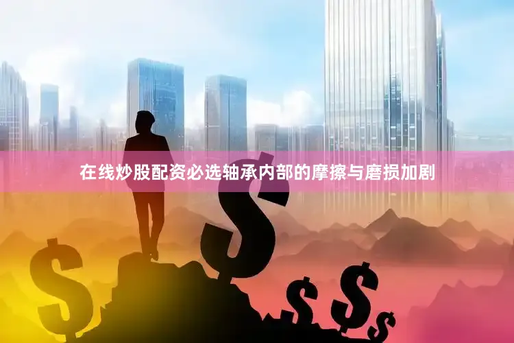 在线炒股配资必选轴承内部的摩擦与磨损加剧