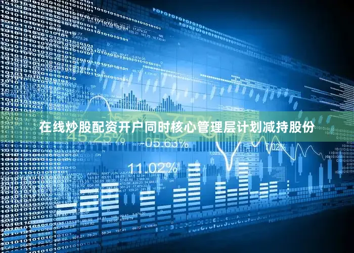 在线炒股配资开户同时核心管理层计划减持股份