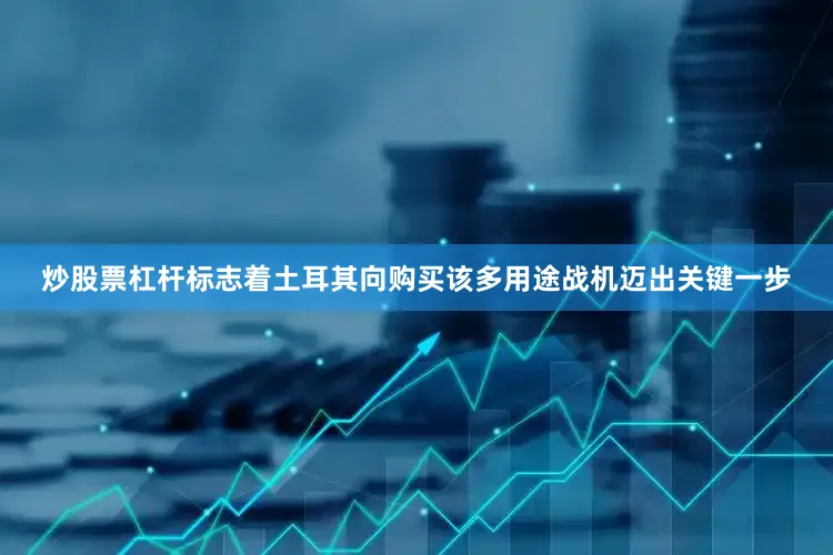 炒股票杠杆标志着土耳其向购买该多用途战机迈出关键一步