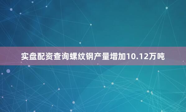 实盘配资查询螺纹钢产量增加10.12万吨