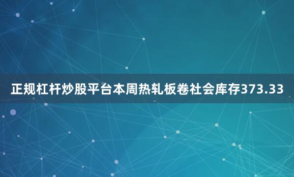 正规杠杆炒股平台本周热轧板卷社会库存373.33